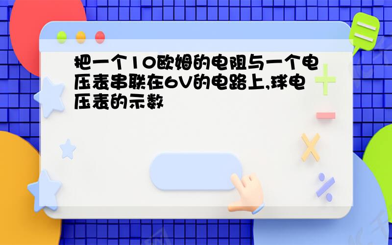 把一个10欧姆的电阻与一个电压表串联在6V的电路上,球电压表的示数