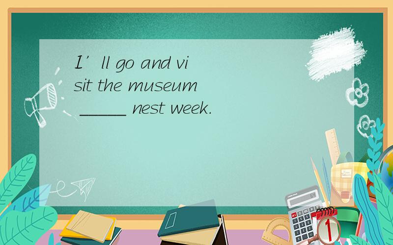 I’ll go and visit the museum _____ nest week.