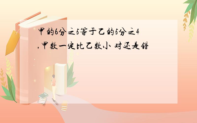 甲的6分之5等于乙的5分之4,甲数一定比乙数小 对还是错