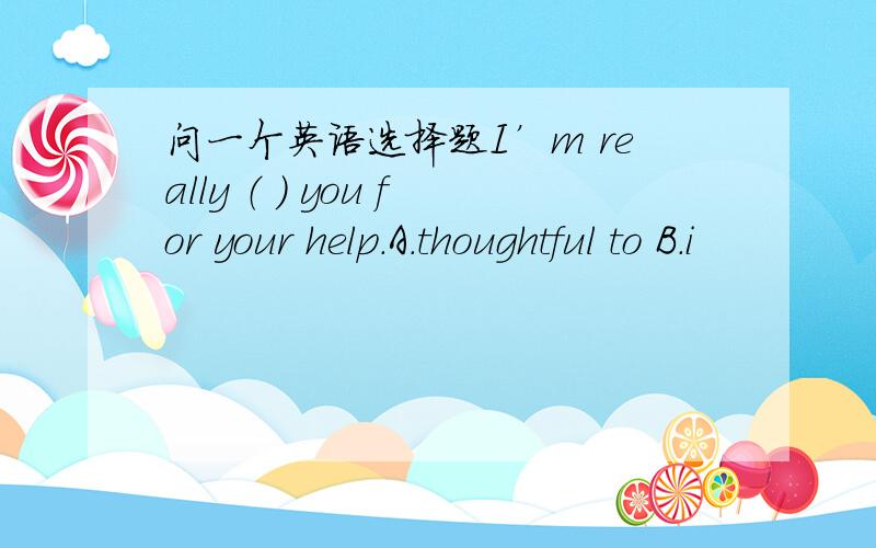 问一个英语选择题I’m really （ ） you for your help.A.thoughtful to B.i