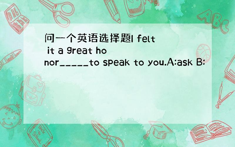 问一个英语选择题I felt it a great honor_____to speak to you.A:ask B: