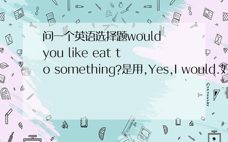 问一个英语选择题would you like eat to something?是用,Yes,I would.好还是用I