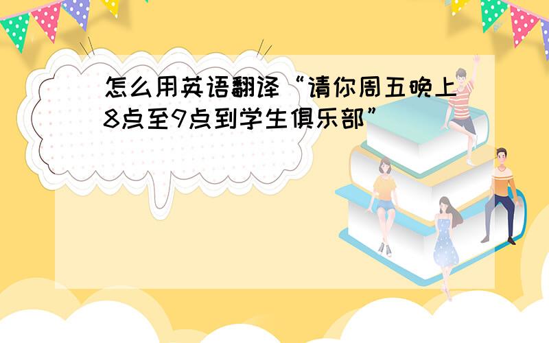 怎么用英语翻译“请你周五晚上8点至9点到学生俱乐部”