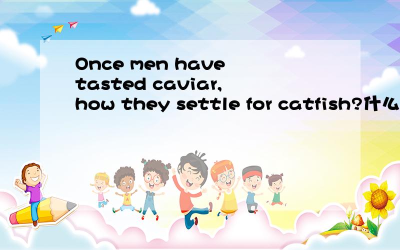 Once men have tasted caviar,how they settle for catfish?什么意思