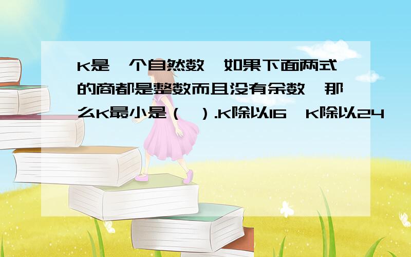 K是一个自然数,如果下面两式的商都是整数而且没有余数,那么K最小是（ ）.K除以16、K除以24