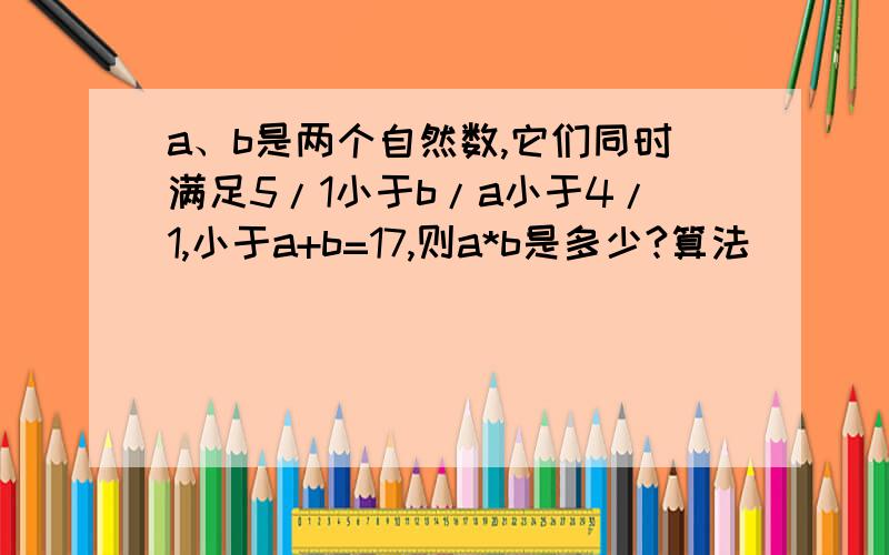 a、b是两个自然数,它们同时满足5/1小于b/a小于4/1,小于a+b=17,则a*b是多少?算法