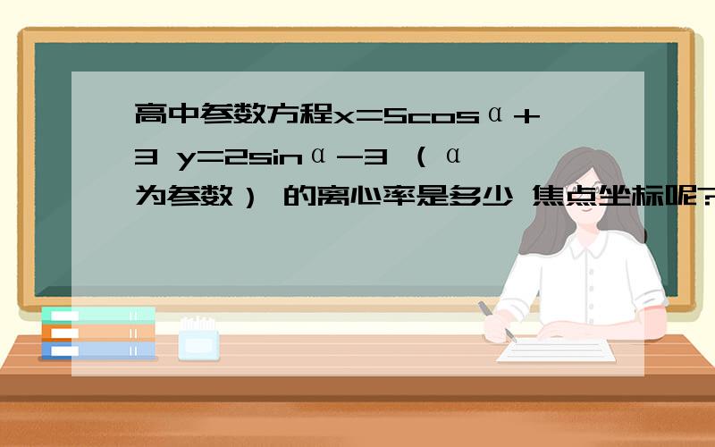 高中参数方程x=5cosα+3 y=2sinα-3 （α为参数） 的离心率是多少 焦点坐标呢?