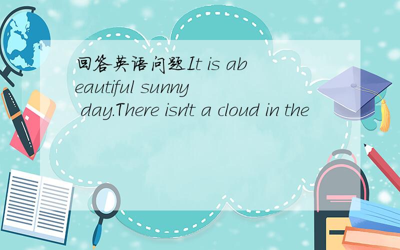 回答英语问题It is abeautiful sunny day.There isn't a cloud in the