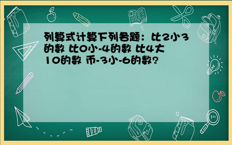 列算式计算下列各题：比2小3的数 比0小-4的数 比4大10的数 币-3小-6的数?