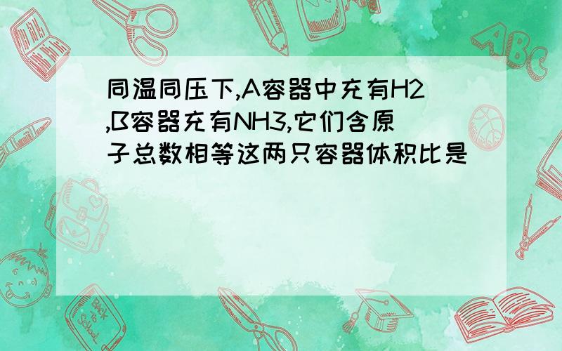 同温同压下,A容器中充有H2,B容器充有NH3,它们含原子总数相等这两只容器体积比是