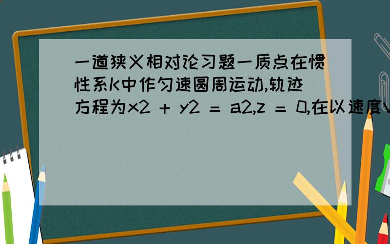 一道狭义相对论习题一质点在惯性系K中作匀速圆周运动,轨迹方程为x2 + y2 = a2,z = 0,在以速度V相对于K系