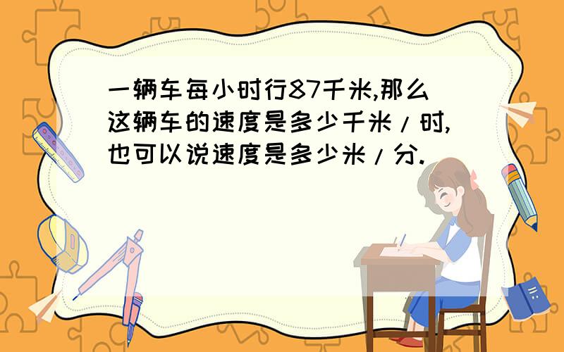 一辆车每小时行87千米,那么这辆车的速度是多少千米/时,也可以说速度是多少米/分.