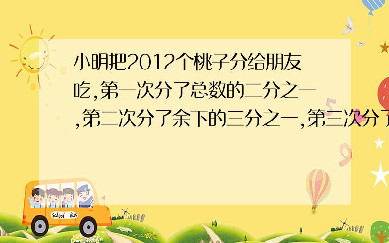 小明把2012个桃子分给朋友吃,第一次分了总数的二分之一,第二次分了余下的三分之一,第三次分了第二次余下