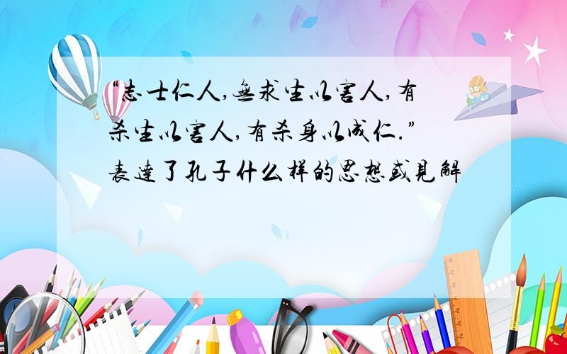 “志士仁人,无求生以害人,有杀生以害人,有杀身以成仁.”表达了孔子什么样的思想或见解