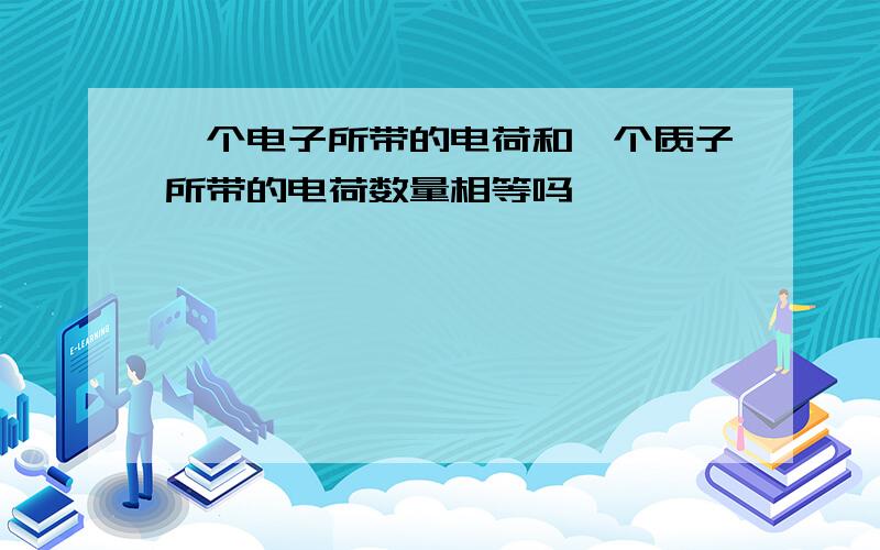 一个电子所带的电荷和一个质子所带的电荷数量相等吗