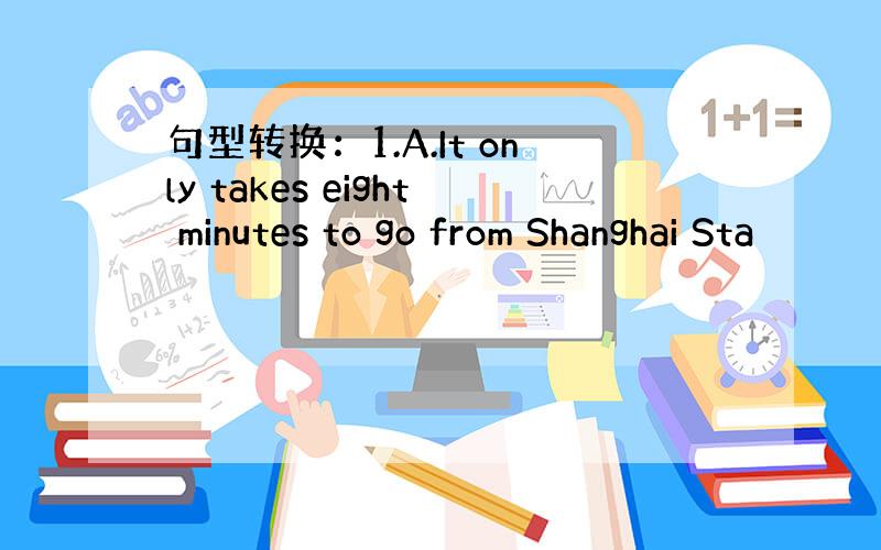 句型转换：1.A.It only takes eight minutes to go from Shanghai Sta