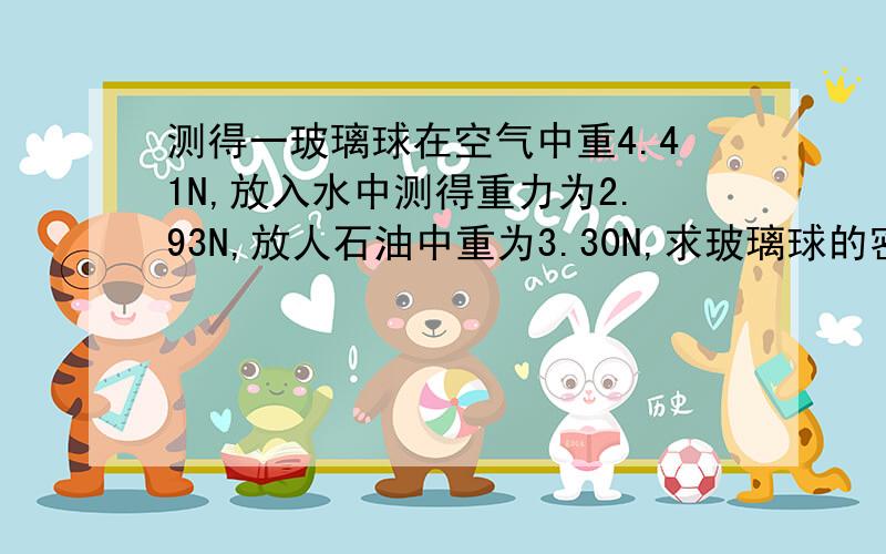 测得一玻璃球在空气中重4.41N,放入水中测得重力为2.93N,放人石油中重为3.30N,求玻璃球的密度与石油的密度?