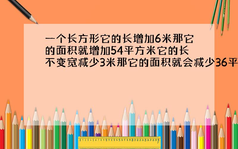 一个长方形它的长增加6米那它的面积就增加54平方米它的长不变宽减少3米那它的面积就会减少36平方米