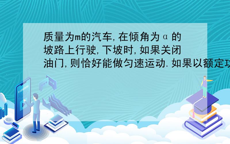 质量为m的汽车,在倾角为α的坡路上行驶,下坡时,如果关闭油门,则恰好能做匀速运动.如果以额定功率P行驶上坡,求上坡行驶的