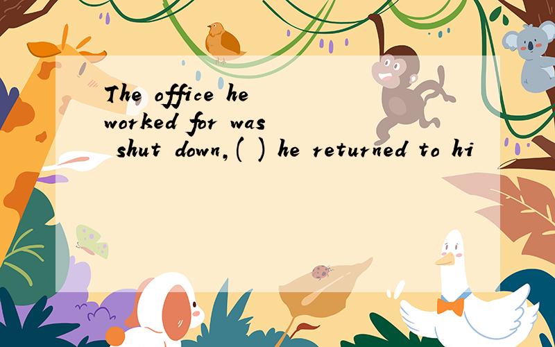 The office he worked for was shut down,( ) he returned to hi