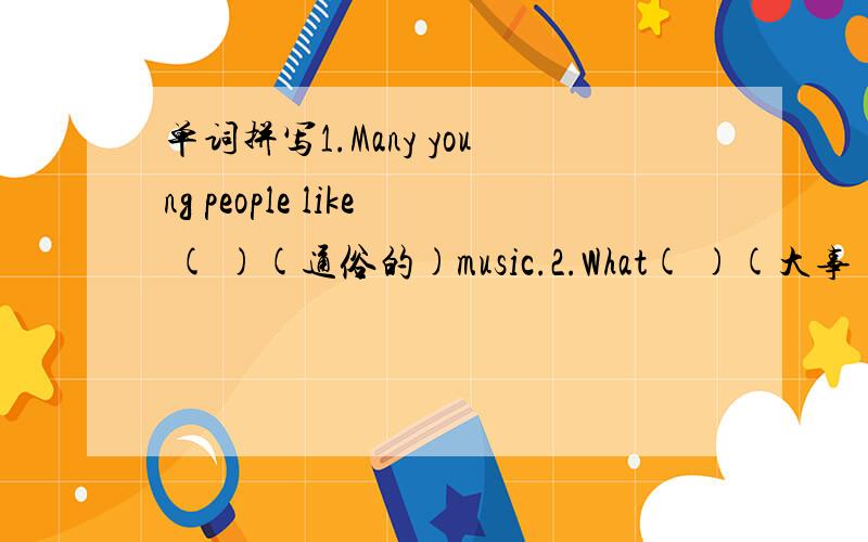 单词拼写1.Many young people like ( )(通俗的)music.2.What( )(大事) do