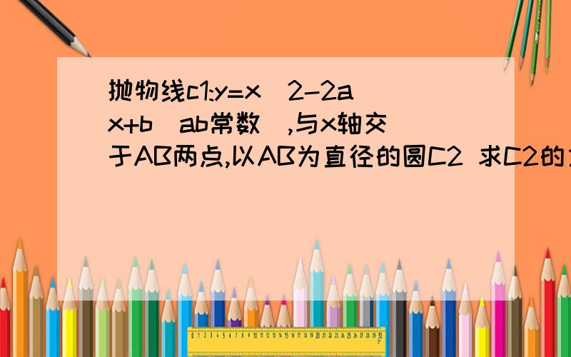 抛物线c1:y=x^2-2ax+b(ab常数）,与x轴交于AB两点,以AB为直径的圆C2 求C2的方程