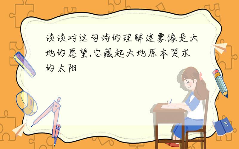 谈谈对这句诗的理解迷雾像是大地的愿望,它藏起大地原本哭求的太阳