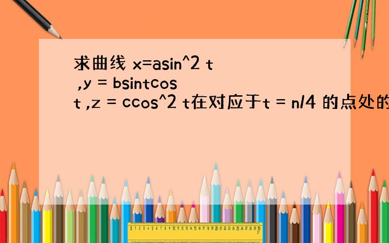 求曲线 x=asin^2 t ,y = bsintcost ,z = ccos^2 t在对应于t = n/4 的点处的切