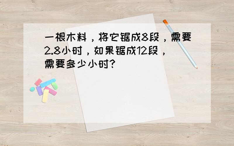 一根木料，将它锯成8段，需要2.8小时，如果锯成12段，需要多少小时？