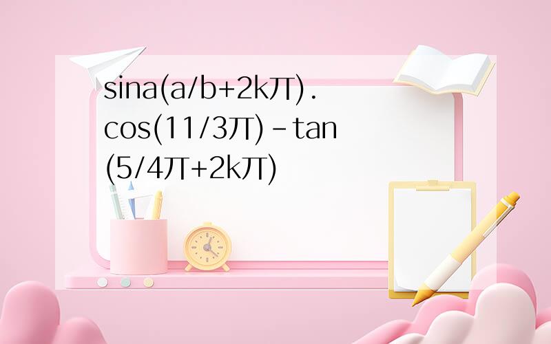 sina(a/b+2k丌).cos(11/3丌)-tan(5/4丌+2k丌)