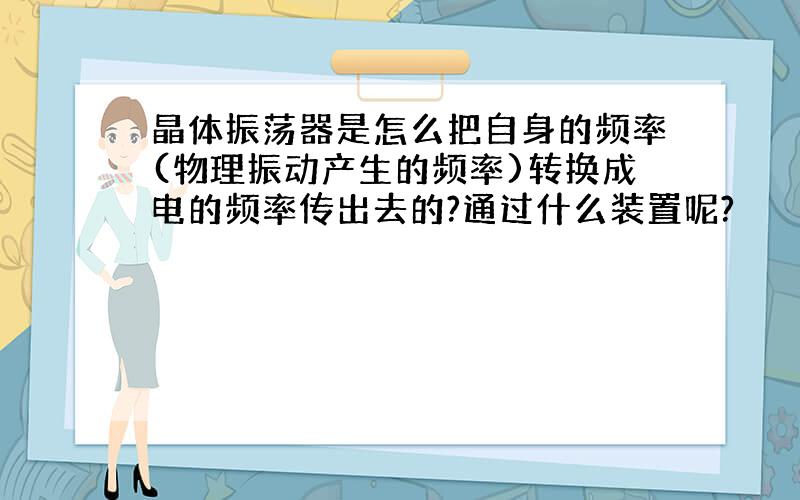 晶体振荡器是怎么把自身的频率(物理振动产生的频率)转换成电的频率传出去的?通过什么装置呢?