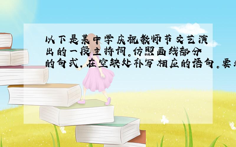 以下是某中学庆祝教师节文艺演出的一段主持词。仿照画线部分的句式，在空缺处补写相应的语句。要求：句式一致，字数相等，语意相