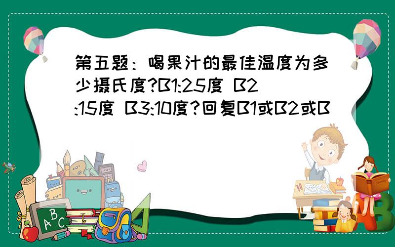 第五题：喝果汁的最佳温度为多少摄氏度?B1:25度 B2:15度 B3:10度?回复B1或B2或B