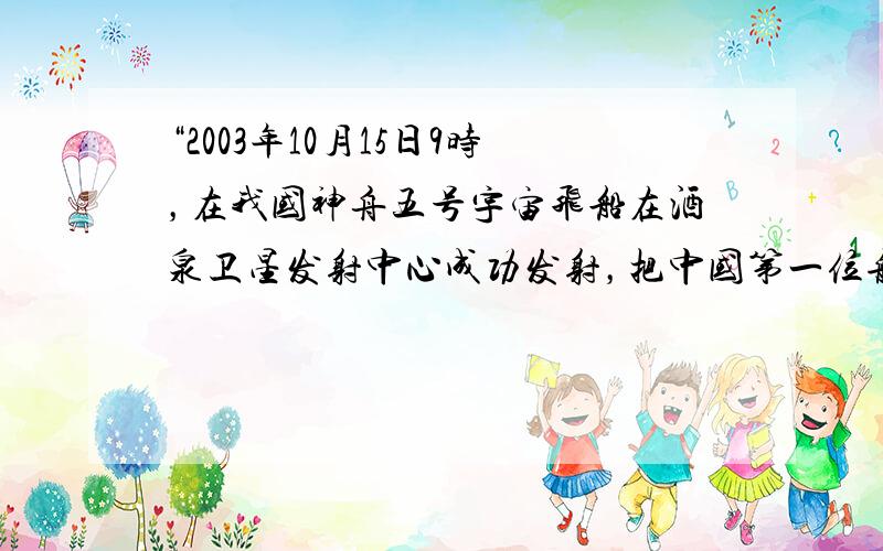 “2003年10月15日9时，在我国神舟五号宇宙飞船在酒泉卫星发射中心成功发射，把中国第一位航天员杨利伟送入太空．飞船绕