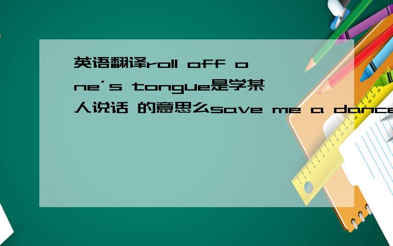 英语翻译roll off one’s tongue是学某人说话 的意思么save me a dance 是 跟我跳支舞