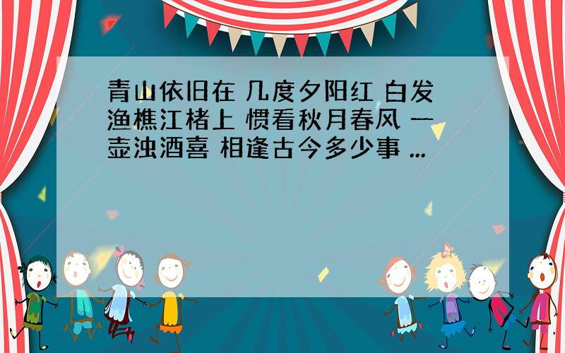 青山依旧在 几度夕阳红 白发渔樵江楮上 惯看秋月春风 一壶浊酒喜 相逢古今多少事 ...