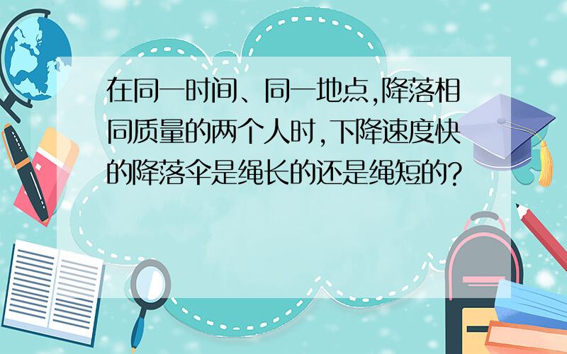 在同一时间、同一地点,降落相同质量的两个人时,下降速度快的降落伞是绳长的还是绳短的?