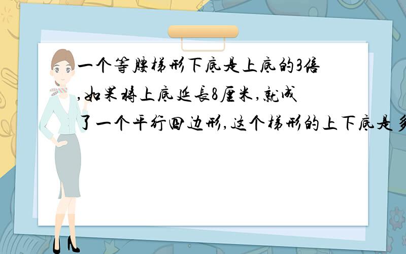 一个等腰梯形下底是上底的3倍,如果将上底延长8厘米,就成了一个平行四边形,这个梯形的上下底是多少厘米