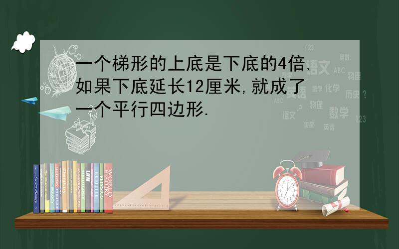 一个梯形的上底是下底的4倍,如果下底延长12厘米,就成了一个平行四边形.