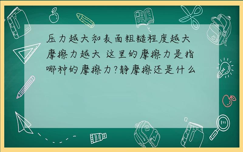 压力越大和表面粗糙程度越大 摩擦力越大 这里的摩擦力是指哪种的摩擦力?静摩擦还是什么