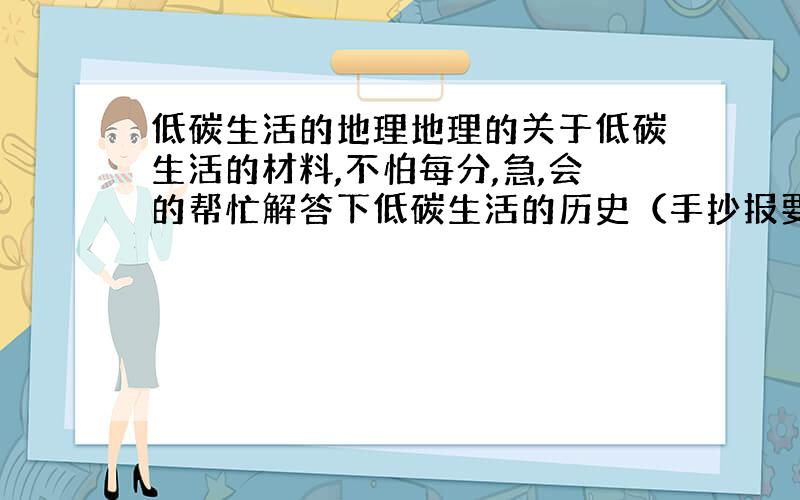 低碳生活的地理地理的关于低碳生活的材料,不怕每分,急,会的帮忙解答下低碳生活的历史（手抄报要用）