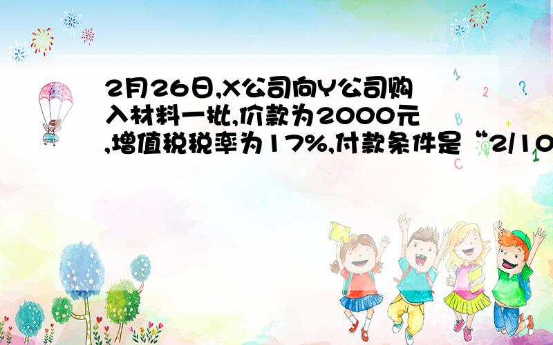 2月26日,X公司向Y公司购入材料一批,价款为2000元,增值税税率为17%,付款条件是“2/10,N/30”.X公司打