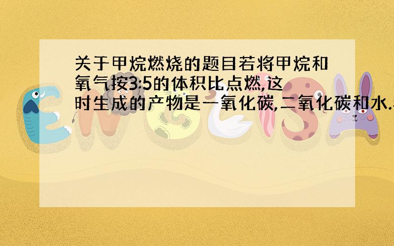 关于甲烷燃烧的题目若将甲烷和氧气按3:5的体积比点燃,这时生成的产物是一氧化碳,二氧化碳和水.若这样燃烧4.8g甲烷,则