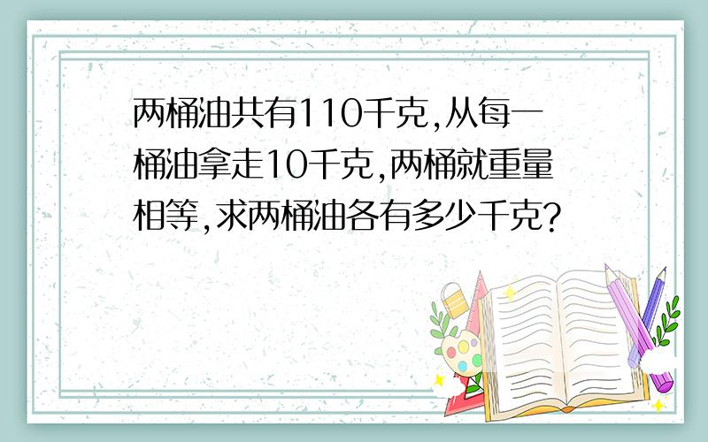 两桶油共有110千克,从每一桶油拿走10千克,两桶就重量相等,求两桶油各有多少千克?