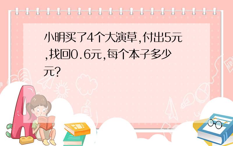 小明买了4个大演草,付出5元,找回0.6元,每个本子多少元?