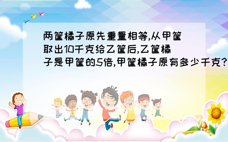 两筐橘子原先重量相等,从甲筐取出10千克给乙筐后,乙筐橘子是甲筐的5倍,甲筐橘子原有多少千克?求详细解释