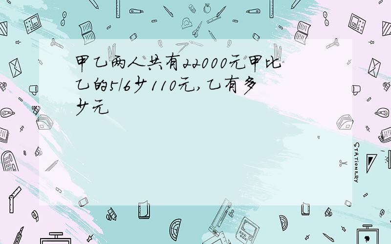 甲乙两人共有22000元甲比乙的5/6少110元,乙有多少元