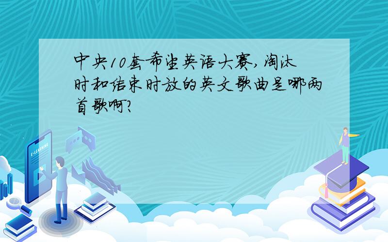 中央10套希望英语大赛,淘汰时和结束时放的英文歌曲是哪两首歌啊?