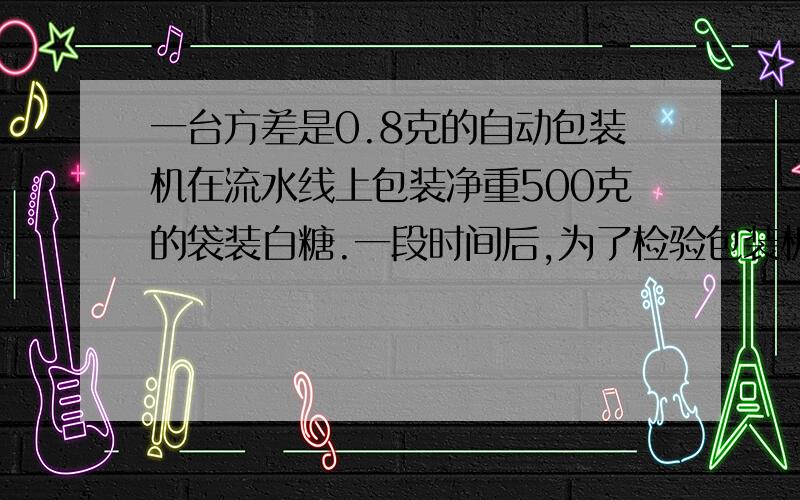 一台方差是0.8克的自动包装机在流水线上包装净重500克的袋装白糖.一段时间后,为了检验包装机是否发生了漂移,随机抽取了