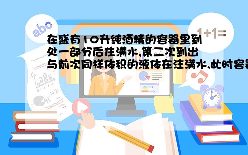 在盛有10升纯酒精的容器里到处一部分后住满水,第二次到出与前次同样体积的液体在注满水,此时容器里水的